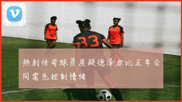 热刺传奇球员质疑德泽尔比五年合同需先控制情绪